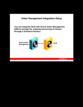 Copyright © Oracle, 2007. All rights reserved.
Implementation V: Security and Integrated Applications
Chapter 7 - Page 12
Order Management Integration Setup
Order Management Integration Setup
To integrate OLM with Oracle Order Management (OM), perform the following:
Set up Order Management for OLM: This mainly involves the following steps:
• For OM to recognize OLM courses, set up an OLM-specific Unit-of-Measure Class and
two Units of Measure.
• Set up OLM-specific transaction types.
• To grant OLM users direct access to the Sales Order window, add two functions to the
OLM responsibility to which you want to grant access by using the Menus window.
Place items in Inventory: After you have created the Units of Measure, you can enter training
as items in Oracle Inventory, which you can access directly through OM.
Create price lists for OLM classes: Oracle Pricing requires you to set up price lists and pricing
formulas. As a prerequisite, you must set up an Oracle Pricing descriptive flexfield.
Link courses to Order Management: After you have inventoried and priced training items in
OM, you can link them to Oracle Learning Management.
See Using OLM with Order Management in the online help.
 