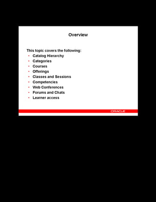 Copyright © Oracle, 2007. All rights reserved.
Catalog
Chapter 8 - Page 3
Overview
Overview
The core of OLM is the catalog, a hierarchy of catalog object types: categories, courses,
offerings, classes, sessions, learning paths, learning certifications, forums, and chats. Learner
access is a term in OLM for determining who can view and enroll in any given class.
 