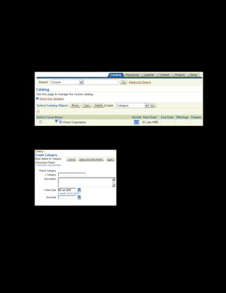 Copyright © Oracle, 2007. All rights reserved.
Catalog
Chapter 8 - Page 8
Solution - Creating a Category
Creating a Category
1. Using your US Learning Management Administrator responsibility, navigate to the Catalog
page:
• US Learning Management Administrator > Catalog Administration
2. Select the Vision Corporation category within which you want to create your category.
3. Select Category from the Create list and click Go. The Create Category page is displayed.
4. Enter xxCRM in the Category field and provide a description.
5. Enter the start date as 20-Jan-2005. You must enter the start date, but the end date is
optional. Note that you cannot have courses for this category earlier than the category start
date or later than the category end date.
6. Select Apply to save your work.
 