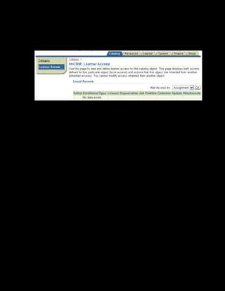 Copyright © Oracle, 2007. All rights reserved.
Catalog
Chapter 8 - Page 9
Providing Learner Access
7. Click Details for the xxCRM category that you just created.
8. Select the Learner Access link on the left frame. The Learner Access page is displayed.
9. Select Assignment in the Add Access By list. In the Job field, search and select
Customer Service job in the business group Vision Australia. This
automatically adds all customer service employees in Australia to the category, providing
the employees access to the xxCRM category.
10. Check Self Enrollment to enable selected learners to bypass the approvals process
when enrolling in classes governed by these access rules.
You can now create courses, offerings, classes and learning paths pertaining to CRM within this
category. All customer service employees in Vision Australia can access the category and view
its contents.
 