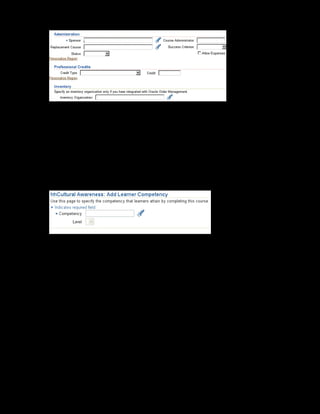 Copyright © Oracle, 2007. All rights reserved.
Catalog
Chapter 8 - Page 13
9. Select Vision Corporation as the sponsor organization and Rachel Abbott as
the course administrator.
10. Click Apply to save your work.
11. To select the course, click the course name on the Catalog page. You now add competency
to the course.
12. Click the Learner Competencies link on the left frame and Click the Add button.
13. The Add Learner Competency page is displayed.
14. Search and select Customer Orientation as the competency and select 3 as the level
of expertise.
15. Click Apply to save your changes.
 