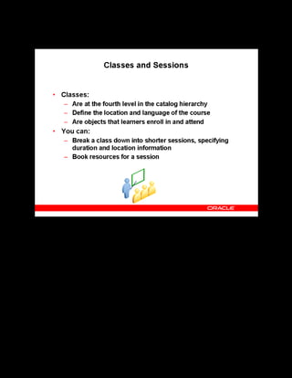 Copyright © Oracle, 2007. All rights reserved.
Catalog
Chapter 8 - Page 15
Classes and Sessions
Classes and Sessions
Classes are the catalog objects that learners enroll in. You can define the following for any
class:
• Schedule dates, times, and locations: For each class you can specify dates, times,
durations. Class dates must fall within the valid dates of its parent offering. For online
classes, learners and instructors view the correct class and enrollment times for their own
time zones.
• Learner access: You can mark a class as Restricted. This limits enrollments to external
learners from selected customers, or activates learner access for internal learners.
Otherwise, the class is open to any learner.
• Enrollments: You can designate the beginning and the end of the enrollment period. This
enables you to plan and resource classes without making them available to learners. You
can close enrollment for a class that is about to begin or for a class that may be canceled.
• Resource bookings: You can book an instructor or other resources for a class.
Sessions are at the lowest level in the catalog hierarchy. Sessions help you create a detailed
agenda for a synchronous class, and book different instructors for different parts of the class.
 