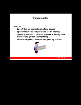 Copyright © Oracle, 2007. All rights reserved.
Catalog
Chapter 8 - Page 17
Competencies
Competencies
Learners gain competencies at specific proficiency levels through classes your enterprise (or an
outside supplier) provides. You can specify learner competencies at the course level.
You can require the instructor of each course to exhibit competencies at specified proficiency
levels. Instructor Competencies help you specify the competencies required of an instructor of
an offering and of the classes based upon it.
You can update a learner’s personal competency profile after they have successfully gained a
competency. If you have Competency Automation enabled, you can update competencies
automatically, depending on the default workflow rule chosen. To enable automatic
competency update, you must set one of the following options against the specific course or
offering:
• Notification, Automatic Update after Approval
• Notification, Automatic Update without Approval
• No Notification, No Auto Update
• Notification, Manual Update
See Competency Automation in the online help.
 
