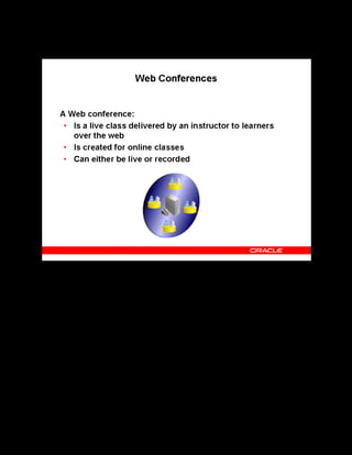 Copyright © Oracle, 2007. All rights reserved.
Catalog
Chapter 8 - Page 18
Web Conferences
Web Conferences
A Web conference facilitates delivery of online synchronous classes. OLM integrates with
Oracle Collaboration Suite Web Conferencing (OWC) to deliver online classes over the Web.
You must set up a conference server that integrates your application with the OWC server.
Live Web Conference
You can create a Web conference for an online synchronous class after you have set up a
conference server in the application. OWC uses the conference information entered in OLM to
create the web conference on the OWC server.
Recorded Web Conference
You can also host online asynchronous classes as Web conferences. OWC enables you to
record a Web conference on the OWC server while playing the conference. To deliver an
online asynchronous class as a recorded web conference, you associate the class with the
learning object that has the recorded Web conference information specified. Learning Objects
are covered in detail in the Content Assembly topic.
 
