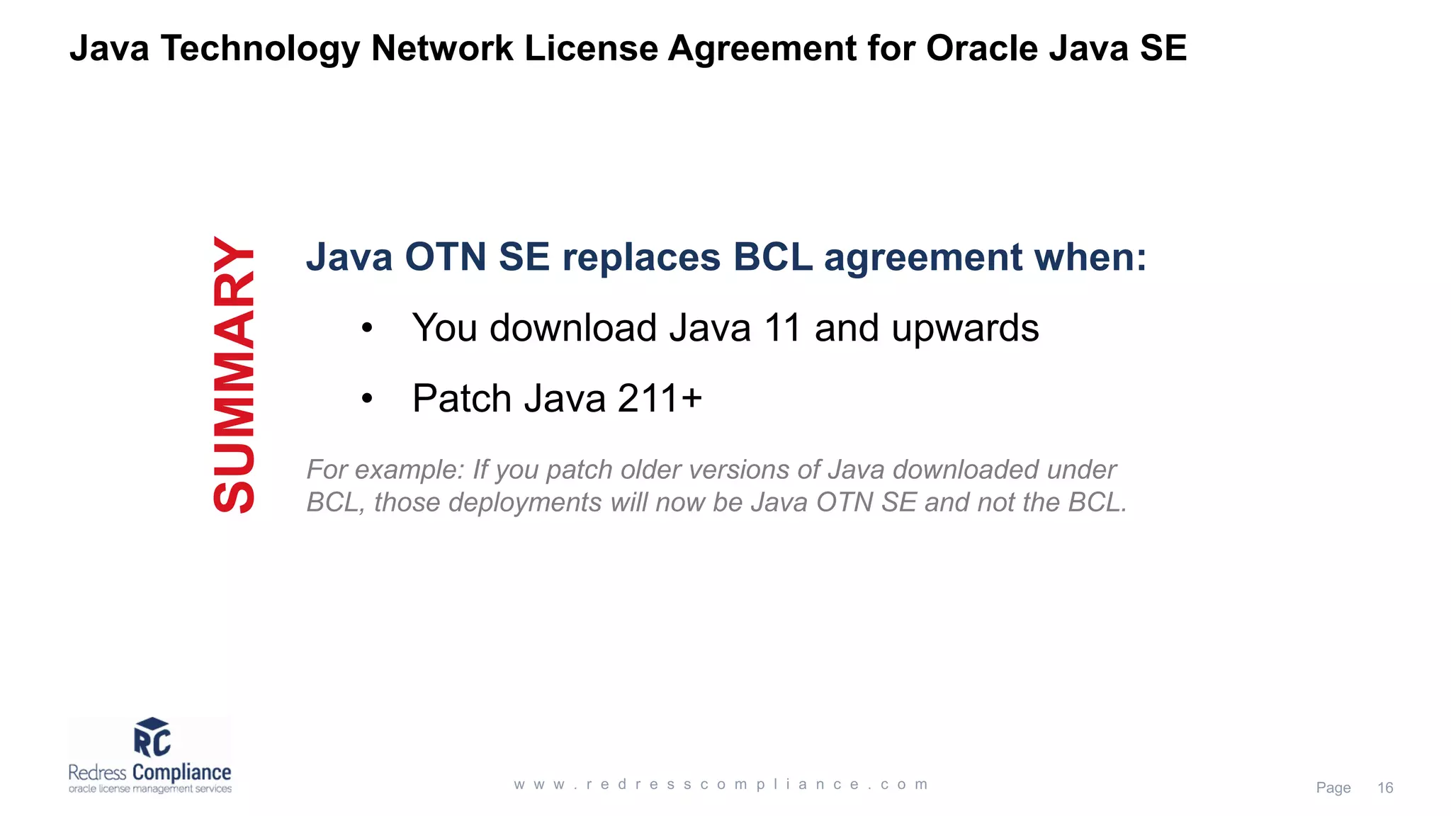 Java OTN SE replaces BCL agreement when: • You download Java 11 and upwards • Patch Java 211+ Java Technology Network License Agreement for Oracle Java SE SUMMARY For example: If you patch older versions of Java downloaded under BCL, those deployments will now be Java OTN SE and not the BCL. 