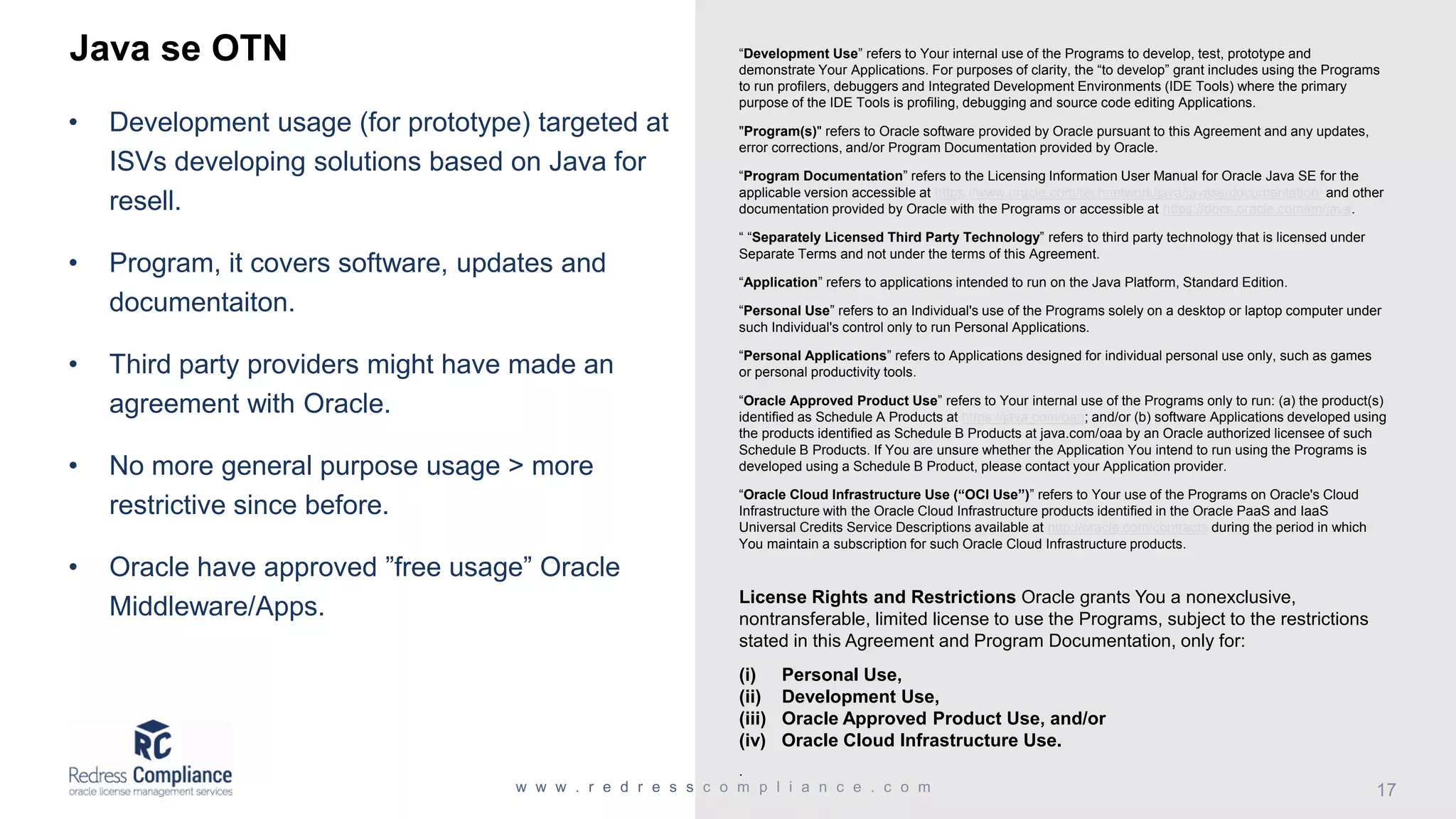 Java se OTN • Development usage (for prototype) targeted at ISVs developing solutions based on Java for resell. • Program, it covers software, updates and documentaiton. • Third party providers might have made an agreement with Oracle. • No more general purpose usage > more restrictive since before. • Oracle have approved ”free usage” Oracle Middleware/Apps. “Development Use” refers to Your internal use of the Programs to develop, test, prototype and demonstrate Your Applications. For purposes of clarity, the “to develop” grant includes using the Programs to run profilers, debuggers and Integrated Development Environments (IDE Tools) where the primary purpose of the IDE Tools is profiling, debugging and source code editing Applications. "Program(s)" refers to Oracle software provided by Oracle pursuant to this Agreement and any updates, error corrections, and/or Program Documentation provided by Oracle. “Program Documentation” refers to the Licensing Information User Manual for Oracle Java SE for the applicable version accessible at https://www.oracle.com/technetwork/java/javase/documentation/ and other documentation provided by Oracle with the Programs or accessible at https://docs.oracle.com/en/java. “ “Separately Licensed Third Party Technology” refers to third party technology that is licensed under Separate Terms and not under the terms of this Agreement. “Application” refers to applications intended to run on the Java Platform, Standard Edition. “Personal Use” refers to an Individual's use of the Programs solely on a desktop or laptop computer under such Individual's control only to run Personal Applications. “Personal Applications” refers to Applications designed for individual personal use only, such as games or personal productivity tools. “Oracle Approved Product Use” refers to Your internal use of the Programs only to run: (a) the product(s) identified as Schedule A Products at https://java.com/oaa; and/or (b) software Applications developed using the products identified as Schedule B Products at java.com/oaa by an Oracle authorized licensee of such Schedule B Products. If You are unsure whether the Application You intend to run using the Programs is developed using a Schedule B Product, please contact your Application provider. “Oracle Cloud Infrastructure Use (“OCI Use”)” refers to Your use of the Programs on Oracle's Cloud Infrastructure with the Oracle Cloud Infrastructure products identified in the Oracle PaaS and IaaS Universal Credits Service Descriptions available at http://oracle.com/contracts during the period in which You maintain a subscription for such Oracle Cloud Infrastructure products. License Rights and Restrictions Oracle grants You a nonexclusive, nontransferable, limited license to use the Programs, subject to the restrictions stated in this Agreement and Program Documentation, only for: (i) Personal Use, (ii) Development Use, (iii) Oracle Approved Product Use, and/or (iv) Oracle Cloud Infrastructure Use. . 