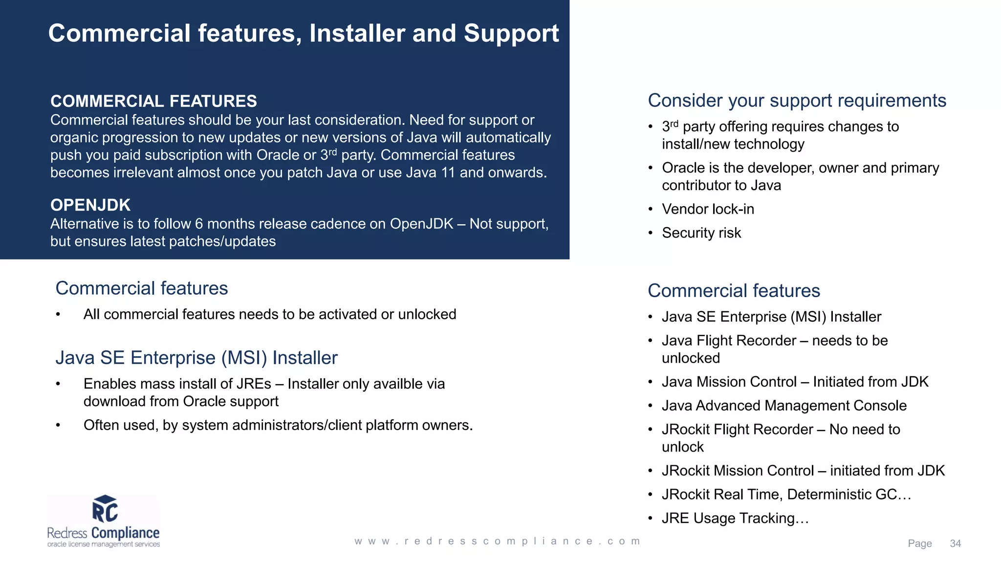 COMMERCIAL FEATURES Commercial features should be your last consideration. Need for support or organic progression to new updates or new versions of Java will automatically push you paid subscription with Oracle or 3rd party. Commercial features becomes irrelevant almost once you patch Java or use Java 11 and onwards. OPENJDK Alternative is to follow 6 months release cadence on OpenJDK – Not support, but ensures latest patches/updates Commercial features, Installer and Support Commercial features • Java SE Enterprise (MSI) Installer • Java Flight Recorder – needs to be unlocked • Java Mission Control – Initiated from JDK • Java Advanced Management Console • JRockit Flight Recorder – No need to unlock • JRockit Mission Control – initiated from JDK • JRockit Real Time, Deterministic GC… • JRE Usage Tracking… Java SE Enterprise (MSI) Installer • Enables mass install of JREs – Installer only availble via download from Oracle support • Often used, by system administrators/client platform owners. Commercial features • All commercial features needs to be activated or unlocked Consider your support requirements • 3rd party offering requires changes to install/new technology • Oracle is the developer, owner and primary contributor to Java • Vendor lock-in • Security risk 