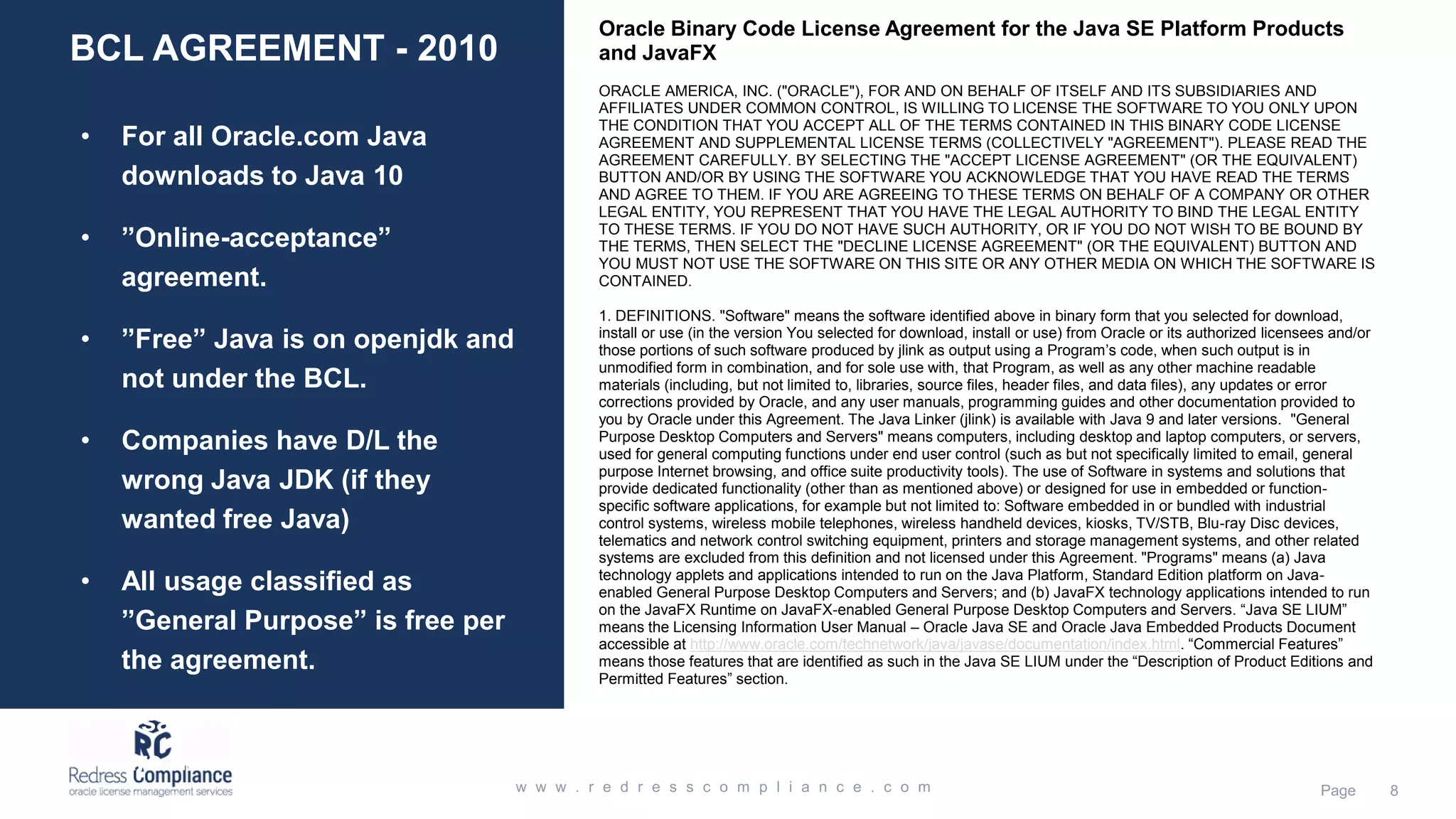 BCL AGREEMENT - 2010 • For all Oracle.com Java downloads to Java 10 • ”Online-acceptance” agreement. • ”Free” Java is on openjdk and not under the BCL. • Companies have D/L the wrong Java JDK (if they wanted free Java) • All usage classified as ”General Purpose” is free per the agreement. • Usage of Commercial features are never free. Oracle Binary Code License Agreement for the Java SE Platform Products and JavaFX ORACLE AMERICA, INC. ("ORACLE"), FOR AND ON BEHALF OF ITSELF AND ITS SUBSIDIARIES AND AFFILIATES UNDER COMMON CONTROL, IS WILLING TO LICENSE THE SOFTWARE TO YOU ONLY UPON THE CONDITION THAT YOU ACCEPT ALL OF THE TERMS CONTAINED IN THIS BINARY CODE LICENSE AGREEMENT AND SUPPLEMENTAL LICENSE TERMS (COLLECTIVELY "AGREEMENT"). PLEASE READ THE AGREEMENT CAREFULLY. BY SELECTING THE "ACCEPT LICENSE AGREEMENT" (OR THE EQUIVALENT) BUTTON AND/OR BY USING THE SOFTWARE YOU ACKNOWLEDGE THAT YOU HAVE READ THE TERMS AND AGREE TO THEM. IF YOU ARE AGREEING TO THESE TERMS ON BEHALF OF A COMPANY OR OTHER LEGAL ENTITY, YOU REPRESENT THAT YOU HAVE THE LEGAL AUTHORITY TO BIND THE LEGAL ENTITY TO THESE TERMS. IF YOU DO NOT HAVE SUCH AUTHORITY, OR IF YOU DO NOT WISH TO BE BOUND BY THE TERMS, THEN SELECT THE "DECLINE LICENSE AGREEMENT" (OR THE EQUIVALENT) BUTTON AND YOU MUST NOT USE THE SOFTWARE ON THIS SITE OR ANY OTHER MEDIA ON WHICH THE SOFTWARE IS CONTAINED. 1. DEFINITIONS. "Software" means the software identified above in binary form that you selected for download, install or use (in the version You selected for download, install or use) from Oracle or its authorized licensees and/or those portions of such software produced by jlink as output using a Program’s code, when such output is in unmodified form in combination, and for sole use with, that Program, as well as any other machine readable materials (including, but not limited to, libraries, source files, header files, and data files), any updates or error corrections provided by Oracle, and any user manuals, programming guides and other documentation provided to you by Oracle under this Agreement. The Java Linker (jlink) is available with Java 9 and later versions. "General Purpose Desktop Computers and Servers" means computers, including desktop and laptop computers, or servers, used for general computing functions under end user control (such as but not specifically limited to email, general purpose Internet browsing, and office suite productivity tools). The use of Software in systems and solutions that provide dedicated functionality (other than as mentioned above) or designed for use in embedded or function- specific software applications, for example but not limited to: Software embedded in or bundled with industrial control systems, wireless mobile telephones, wireless handheld devices, kiosks, TV/STB, Blu-ray Disc devices, telematics and network control switching equipment, printers and storage management systems, and other related systems are excluded from this definition and not licensed under this Agreement. "Programs" means (a) Java technology applets and applications intended to run on the Java Platform, Standard Edition platform on Java- enabled General Purpose Desktop Computers and Servers; and (b) JavaFX technology applications intended to run on the JavaFX Runtime on JavaFX-enabled General Purpose Desktop Computers and Servers. “Java SE LIUM” means the Licensing Information User Manual – Oracle Java SE and Oracle Java Embedded Products Document accessible at http://www.oracle.com/technetwork/java/javase/documentation/index.html. “Commercial Features” means those features that are identified as such in the Java SE LIUM under the “Description of Product Editions and Permitted Features” section. 