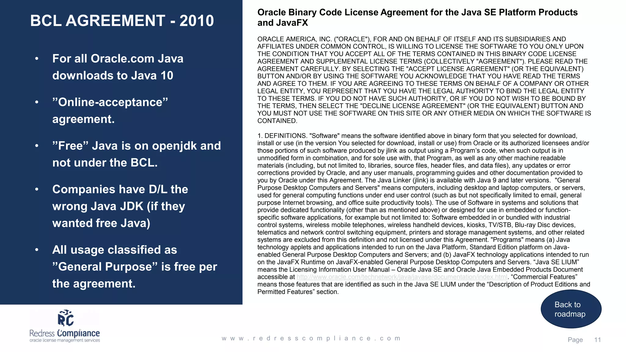 BCL AGREEMENT - 2010
• For all Oracle.com Java
downloads to Java 10
• ”Online-acceptance”
agreement.
• ”Free” Java is on openjdk and
not under the BCL.
• Companies have D/L the
wrong Java JDK (if they
wanted free Java)
• All usage classified as
”General Purpose” is free per
the agreement.
• Usage of Commercial features
are never free.
Oracle Binary Code License Agreement for the Java SE Platform Products
and JavaFX
ORACLE AMERICA, INC. ("ORACLE"), FOR AND ON BEHALF OF ITSELF AND ITS SUBSIDIARIES AND
AFFILIATES UNDER COMMON CONTROL, IS WILLING TO LICENSE THE SOFTWARE TO YOU ONLY UPON
THE CONDITION THAT YOU ACCEPT ALL OF THE TERMS CONTAINED IN THIS BINARY CODE LICENSE
AGREEMENT AND SUPPLEMENTAL LICENSE TERMS (COLLECTIVELY "AGREEMENT"). PLEASE READ THE
AGREEMENT CAREFULLY. BY SELECTING THE "ACCEPT LICENSE AGREEMENT" (OR THE EQUIVALENT)
BUTTON AND/OR BY USING THE SOFTWARE YOU ACKNOWLEDGE THAT YOU HAVE READ THE TERMS
AND AGREE TO THEM. IF YOU ARE AGREEING TO THESE TERMS ON BEHALF OF A COMPANY OR OTHER
LEGAL ENTITY, YOU REPRESENT THAT YOU HAVE THE LEGAL AUTHORITY TO BIND THE LEGAL ENTITY
TO THESE TERMS. IF YOU DO NOT HAVE SUCH AUTHORITY, OR IF YOU DO NOT WISH TO BE BOUND BY
THE TERMS, THEN SELECT THE "DECLINE LICENSE AGREEMENT" (OR THE EQUIVALENT) BUTTON AND
YOU MUST NOT USE THE SOFTWARE ON THIS SITE OR ANY OTHER MEDIA ON WHICH THE SOFTWARE IS
CONTAINED.
1. DEFINITIONS. "Software" means the software identified above in binary form that you selected for download,
install or use (in the version You selected for download, install or use) from Oracle or its authorized licensees and/or
those portions of such software produced by jlink as output using a Program’s code, when such output is in
unmodified form in combination, and for sole use with, that Program, as well as any other machine readable
materials (including, but not limited to, libraries, source files, header files, and data files), any updates or error
corrections provided by Oracle, and any user manuals, programming guides and other documentation provided to
you by Oracle under this Agreement. The Java Linker (jlink) is available with Java 9 and later versions. "General
Purpose Desktop Computers and Servers" means computers, including desktop and laptop computers, or servers,
used for general computing functions under end user control (such as but not specifically limited to email, general
purpose Internet browsing, and office suite productivity tools). The use of Software in systems and solutions that
provide dedicated functionality (other than as mentioned above) or designed for use in embedded or function-
specific software applications, for example but not limited to: Software embedded in or bundled with industrial
control systems, wireless mobile telephones, wireless handheld devices, kiosks, TV/STB, Blu-ray Disc devices,
telematics and network control switching equipment, printers and storage management systems, and other related
systems are excluded from this definition and not licensed under this Agreement. "Programs" means (a) Java
technology applets and applications intended to run on the Java Platform, Standard Edition platform on Java-
enabled General Purpose Desktop Computers and Servers; and (b) JavaFX technology applications intended to run
on the JavaFX Runtime on JavaFX-enabled General Purpose Desktop Computers and Servers. “Java SE LIUM”
means the Licensing Information User Manual – Oracle Java SE and Oracle Java Embedded Products Document
accessible at http://www.oracle.com/technetwork/java/javase/documentation/index.html. “Commercial Features”
means those features that are identified as such in the Java SE LIUM under the “Description of Product Editions and
Permitted Features” section.
Back to
roadmap
 
