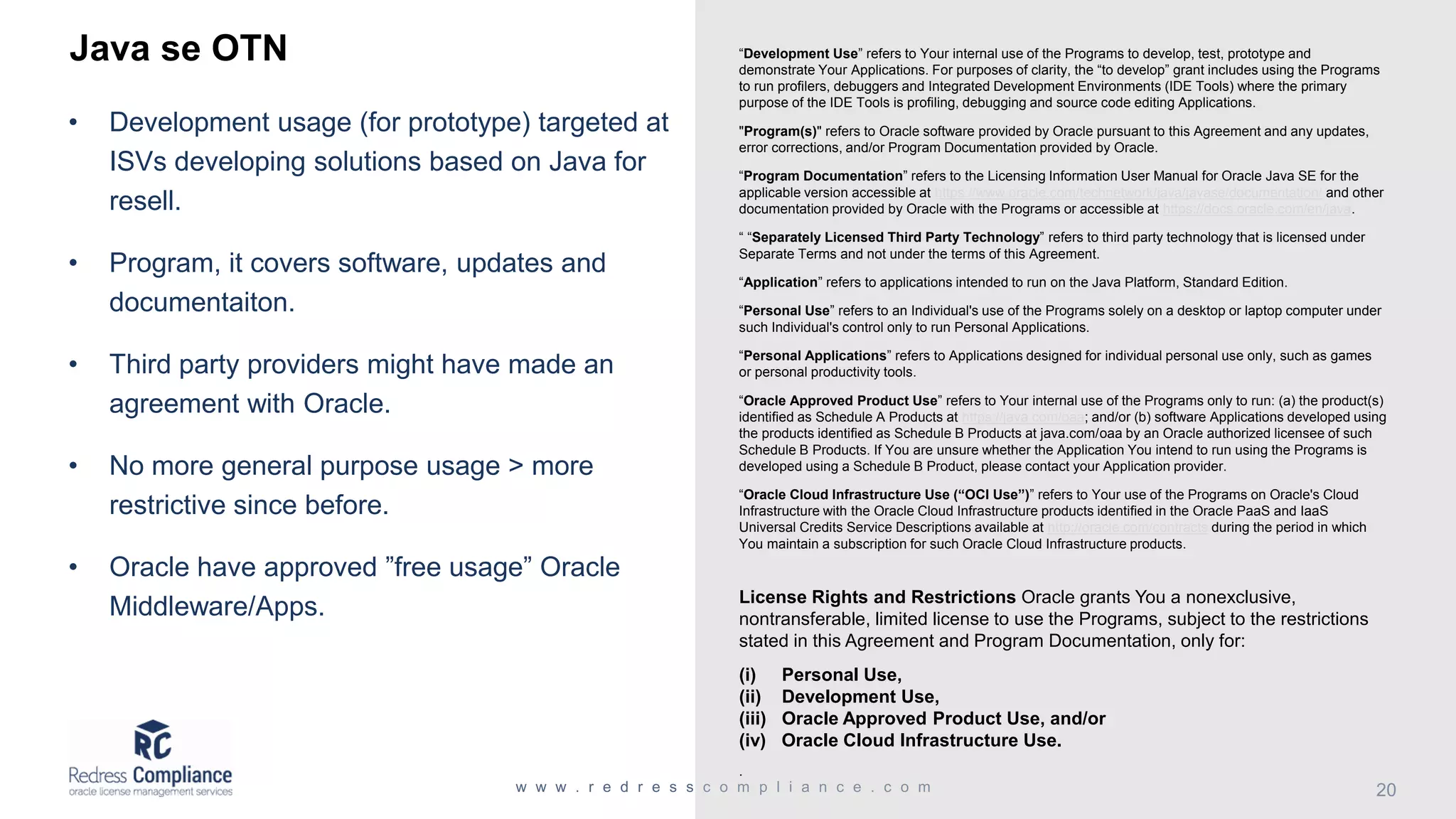 Java se OTN
• Development usage (for prototype) targeted at
ISVs developing solutions based on Java for
resell.
• Program, it covers software, updates and
documentaiton.
• Third party providers might have made an
agreement with Oracle.
• No more general purpose usage > more
restrictive since before.
• Oracle have approved ”free usage” Oracle
Middleware/Apps.
“Development Use” refers to Your internal use of the Programs to develop, test, prototype and
demonstrate Your Applications. For purposes of clarity, the “to develop” grant includes using the Programs
to run profilers, debuggers and Integrated Development Environments (IDE Tools) where the primary
purpose of the IDE Tools is profiling, debugging and source code editing Applications.
"Program(s)" refers to Oracle software provided by Oracle pursuant to this Agreement and any updates,
error corrections, and/or Program Documentation provided by Oracle.
“Program Documentation” refers to the Licensing Information User Manual for Oracle Java SE for the
applicable version accessible at https://www.oracle.com/technetwork/java/javase/documentation/ and other
documentation provided by Oracle with the Programs or accessible at https://docs.oracle.com/en/java.
“ “Separately Licensed Third Party Technology” refers to third party technology that is licensed under
Separate Terms and not under the terms of this Agreement.
“Application” refers to applications intended to run on the Java Platform, Standard Edition.
“Personal Use” refers to an Individual's use of the Programs solely on a desktop or laptop computer under
such Individual's control only to run Personal Applications.
“Personal Applications” refers to Applications designed for individual personal use only, such as games
or personal productivity tools.
“Oracle Approved Product Use” refers to Your internal use of the Programs only to run: (a) the product(s)
identified as Schedule A Products at https://java.com/oaa; and/or (b) software Applications developed using
the products identified as Schedule B Products at java.com/oaa by an Oracle authorized licensee of such
Schedule B Products. If You are unsure whether the Application You intend to run using the Programs is
developed using a Schedule B Product, please contact your Application provider.
“Oracle Cloud Infrastructure Use (“OCI Use”)” refers to Your use of the Programs on Oracle's Cloud
Infrastructure with the Oracle Cloud Infrastructure products identified in the Oracle PaaS and IaaS
Universal Credits Service Descriptions available at http://oracle.com/contracts during the period in which
You maintain a subscription for such Oracle Cloud Infrastructure products.
License Rights and Restrictions Oracle grants You a nonexclusive,
nontransferable, limited license to use the Programs, subject to the restrictions
stated in this Agreement and Program Documentation, only for:
(i) Personal Use,
(ii) Development Use,
(iii) Oracle Approved Product Use, and/or
(iv) Oracle Cloud Infrastructure Use.
.
 