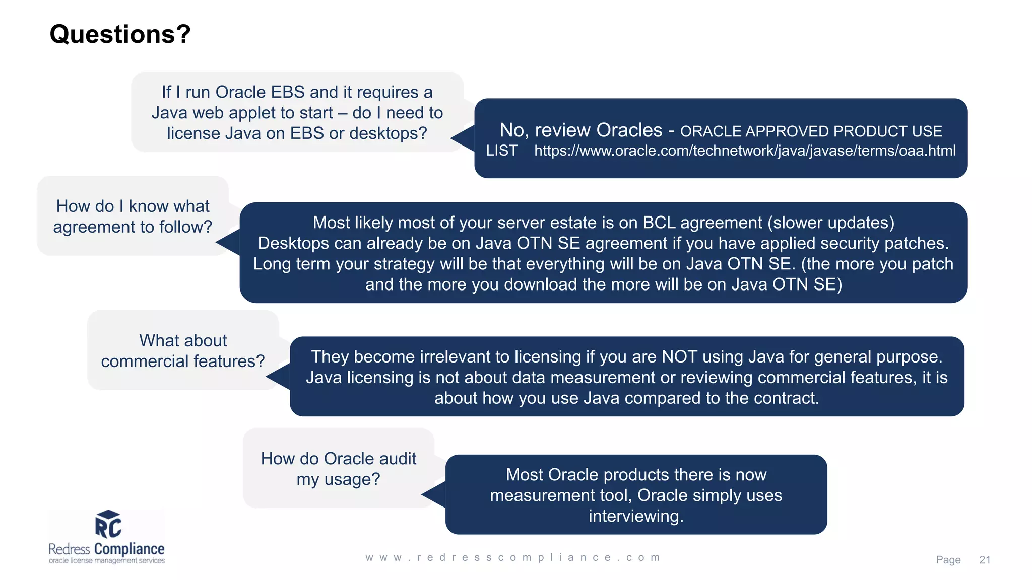 Questions?
If I run Oracle EBS and it requires a
Java web applet to start – do I need to
license Java on EBS or desktops? No, review Oracles - ORACLE APPROVED PRODUCT USE
LIST https://www.oracle.com/technetwork/java/javase/terms/oaa.html
How do I know what
agreement to follow? Most likely most of your server estate is on BCL agreement (slower updates)
Desktops can already be on Java OTN SE agreement if you have applied security patches.
Long term your strategy will be that everything will be on Java OTN SE. (the more you patch
and the more you download the more will be on Java OTN SE)
What about
commercial features? They become irrelevant to licensing if you are NOT using Java for general purpose.
Java licensing is not about data measurement or reviewing commercial features, it is
about how you use Java compared to the contract.
How do Oracle audit
my usage? Most Oracle products there is now
measurement tool, Oracle simply uses
interviewing.
 