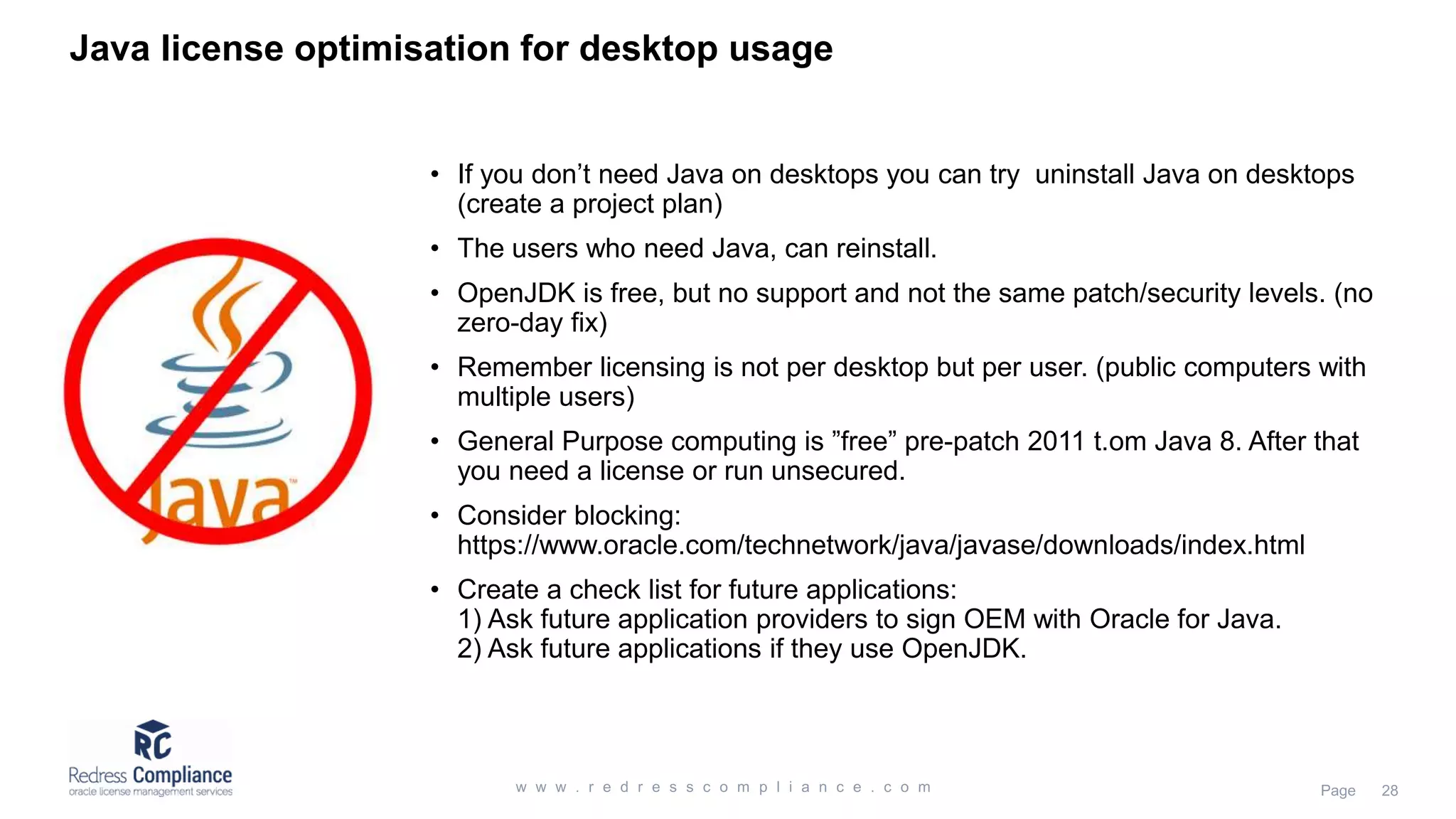 Java license optimisation for desktop usage
• If you don’t need Java on desktops you can try uninstall Java on desktops
(create a project plan)
• The users who need Java, can reinstall.
• OpenJDK is free, but no support and not the same patch/security levels. (no
zero-day fix)
• Remember licensing is not per desktop but per user. (public computers with
multiple users)
• General Purpose computing is ”free” pre-patch 2011 t.om Java 8. After that
you need a license or run unsecured.
• Consider blocking:
https://www.oracle.com/technetwork/java/javase/downloads/index.html
• Create a check list for future applications:
1) Ask future application providers to sign OEM with Oracle for Java.
2) Ask future applications if they use OpenJDK.
 