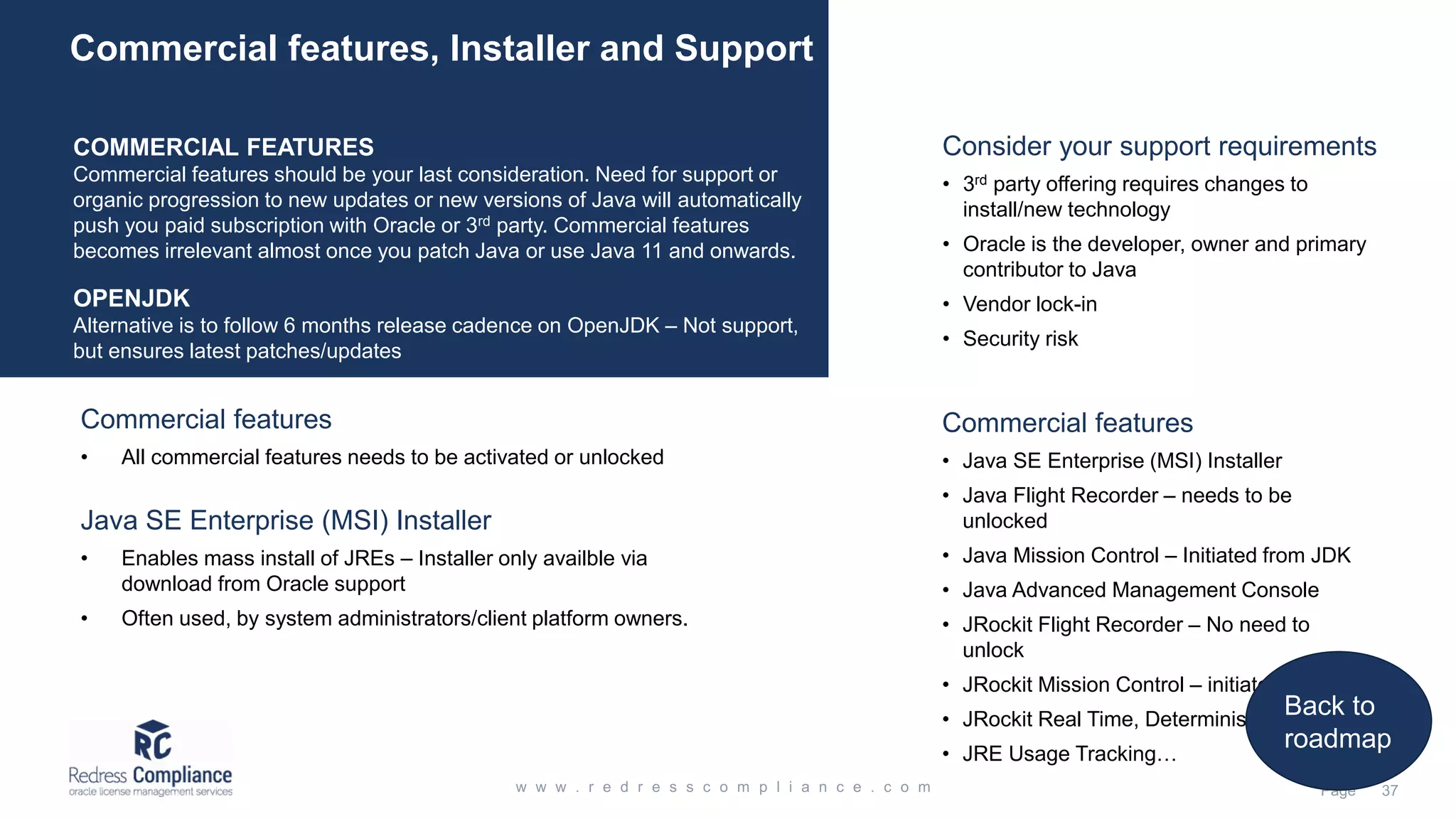 COMMERCIAL FEATURES
Commercial features should be your last consideration. Need for support or
organic progression to new updates or new versions of Java will automatically
push you paid subscription with Oracle or 3rd party. Commercial features
becomes irrelevant almost once you patch Java or use Java 11 and onwards.
OPENJDK
Alternative is to follow 6 months release cadence on OpenJDK – Not support,
but ensures latest patches/updates
Commercial features, Installer and Support
Commercial features
• Java SE Enterprise (MSI) Installer
• Java Flight Recorder – needs to be
unlocked
• Java Mission Control – Initiated from JDK
• Java Advanced Management Console
• JRockit Flight Recorder – No need to
unlock
• JRockit Mission Control – initiated from JDK
• JRockit Real Time, Deterministic GC…
• JRE Usage Tracking…
Java SE Enterprise (MSI) Installer
• Enables mass install of JREs – Installer only availble via
download from Oracle support
• Often used, by system administrators/client platform owners.
Commercial features
• All commercial features needs to be activated or unlocked
Consider your support requirements
• 3rd party offering requires changes to
install/new technology
• Oracle is the developer, owner and primary
contributor to Java
• Vendor lock-in
• Security risk
Back to
roadmap
 