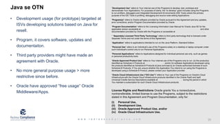 Java se OTN
• Development usage (for prototype) targeted at
ISVs developing solutions based on Java for
resell.
• Program, it covers software, updates and
documentaiton.
• Third party providers might have made an
agreement with Oracle.
• No more general purpose usage > more
restrictive since before.
• Oracle have approved ”free usage” Oracle
Middleware/Apps.
“Development Use” refers to Your internal use of the Programs to develop, test, prototype and
demonstrate Your Applications. For purposes of clarity, the “to develop” grant includes using the Programs
to run profilers, debuggers and Integrated Development Environments (IDE Tools) where the primary
purpose of the IDE Tools is profiling, debugging and source code editing Applications.
"Program(s)" refers to Oracle software provided by Oracle pursuant to this Agreement and any updates,
error corrections, and/or Program Documentation provided by Oracle.
“Program Documentation” refers to the Licensing Information User Manual for Oracle Java SE for the
applicable version accessible at https://www.oracle.com/technetwork/java/javase/documentation/ and other
documentation provided by Oracle with the Programs or accessible at https://docs.oracle.com/en/java.
“ “Separately Licensed Third Party Technology” refers to third party technology that is licensed under
Separate Terms and not under the terms of this Agreement.
“Application” refers to applications intended to run on the Java Platform, Standard Edition.
“Personal Use” refers to an Individual's use of the Programs solely on a desktop or laptop computer under
such Individual's control only to run Personal Applications.
“Personal Applications” refers to Applications designed for individual personal use only, such as games
or personal productivity tools.
“Oracle Approved Product Use” refers to Your internal use of the Programs only to run: (a) the product(s)
identified as Schedule A Products at https://java.com/oaa; and/or (b) software Applications developed using
the products identified as Schedule B Products at java.com/oaa by an Oracle authorized licensee of such
Schedule B Products. If You are unsure whether the Application You intend to run using the Programs is
developed using a Schedule B Product, please contact your Application provider.
“Oracle Cloud Infrastructure Use (“OCI Use”)” refers to Your use of the Programs on Oracle's Cloud
Infrastructure with the Oracle Cloud Infrastructure products identified in the Oracle PaaS and IaaS
Universal Credits Service Descriptions available at http://oracle.com/contracts during the period in which
You maintain a subscription for such Oracle Cloud Infrastructure products.
License Rights and Restrictions Oracle grants You a nonexclusive,
nontransferable, limited license to use the Programs, subject to the restrictions
stated in this Agreement and Program Documentation, only for:
(i) Personal Use,
(ii) Development Use,
(iii) Oracle Approved Product Use, and/or
(iv) Oracle Cloud Infrastructure Use.
.
 