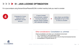 For a java analysis using Xensam/Snow/Flexera/SCCM or similar inventory tools you need to consider:
Other considerations: Consolidation vs. unlimited
IV - JAVA LICENSE OPTIMIZATION
4
Client consolidation and clean up in virtualized environment
• 70+ % reduction in Java subscription costs
• 1100+ Java instances spread across a mix of virtual and physical servers
• Consolidated to Physical servers 10
Evaluate # of Java
instances and
distribution across
servers
If use of virtual
environments, explore
moving to physical
servers and/or clusters
with separate storage
Java clean up activities.
Examples of up to 70%
of Java is unused!
 