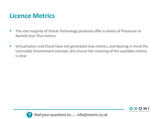Licence Metrics
 The vast majority of Oracle Technology products offer a choice of Processor or
Named User Plus metrics
 Virtualisation and Cloud have not generated new metrics, and bearing in mind the
Licensable Environment concept, lets ensure the meaning of the available metrics
is clear
 