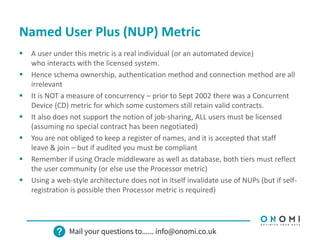 Named User Plus (NUP) Metric
 A user under this metric is a real individual (or an automated device)
who interacts with the licensed system.
 Hence schema ownership, authentication method and connection method are all
irrelevant
 It is NOT a measure of concurrency – prior to Sept 2002 there was a Concurrent
Device (CD) metric for which some customers still retain valid contracts.
 It also does not support the notion of job-sharing, ALL users must be licensed
(assuming no special contract has been negotiated)
 You are not obliged to keep a register of names, and it is accepted that staff
leave & join – but if audited you must be compliant
 Remember if using Oracle middleware as well as database, both tiers must reflect
the user community (or else use the Processor metric)
 Using a web-style architecture does not in itself invalidate use of NUPs (but if self-
registration is possible then Processor metric is required)
 