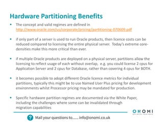 Hardware Partitioning Benefits
 The concept and valid regimes are defined in
http://www.oracle.com/us/corporate/pricing/partitioning-070609.pdf
 if only part of a server is used to run Oracle products, then licence costs can be
reduced compared to licensing the entire physical server. Today’s extreme core-
densities make this more critical than ever.
 if multiple Oracle products are deployed on a physical server, partitions allow the
licensing to reflect usage of each without overlap, e.g. you could license 2 cpus for
Application Server and 2 cpus for Database, rather than covering 4 cpus for BOTH.
 it becomes possible to adopt different Oracle licence metrics for individual
partitions, typically this might be to use Named User Plus pricing for development
environments whilst Processor pricing may be mandated for production.
 Specific hardware partition regimes are documented via the White Paper,
including the challenges where some can be invalidated through
migration capabilities
 
