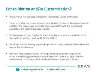 Consolidation and/or Customisation?
 You may own ISV business applications that include Oracle Technology.
 These technology rights are acquired through ASFU licences – Application Specific
Full Use. The licences are limited to being used solely with the intellectual
property of the specific business solution.
 Similarly you may own Oracle eBusiness Suite licences, which provide Restricted
Use rights on products such as DB EE and OAS EE.
 Be aware that customising beyond the permitted scope of either of the above will
require Full Use licences
 Be aware that consolidation or refresh projects could lead to illegal mixes
of the above being placed together with other instances in a single licensed
environment. This is only possible when Full Use licences are obtained.
 