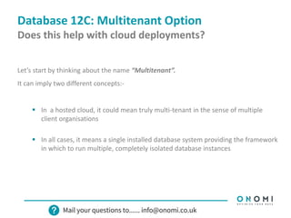 Database 12C: Multitenant Option
Does this help with cloud deployments?
Let’s start by thinking about the name “Multitenant”.
It can imply two different concepts:-
 In a hosted cloud, it could mean truly multi-tenant in the sense of multiple
client organisations
 In all cases, it means a single installed database system providing the framework
in which to run multiple, completely isolated database instances
 
