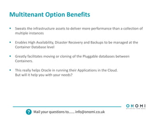 Multitenant Option Benefits
 Sweats the infrastructure assets to deliver more performance than a collection of
multiple instances
 Enables High Availability, Disaster Recovery and Backups to be managed at the
Container Database level
 Greatly facilitates moving or cloning of the Pluggable databases between
Containers.
 This really helps Oracle in running their Applications in the Cloud.
But will it help you with your needs?
 