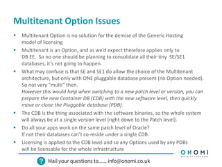 Multitenant Option Issues
 Multitenant Option is no solution for the demise of the Generic Hosting
model of licensing
 Multitenant is an Option, and as we’d expect therefore applies only to
DB EE. So no one should be planning to consolidate all their tiny SE/SE1
databases, it’s not going to happen.
 What may confuse is that SE and SE1 do allow the choice of the Multitenant
architecture, but only with ONE pluggable database present (no Option needed).
So not very “multi” then.
However this would help when switching to a new patch level or version, you can
prepare the new Container DB (CDB) with the new software level, then quickly
move or clone the Pluggable database (PDB).
 The CDB is the thing associated with the software binaries, so the whole system
will always be at a single version level (right down to the Patch level).
 Do all your apps work on the same patch level of Oracle?
If not their databases can’t co-reside under a single CDB.
 Licensing is applied to the CDB level and so any Options used by any PDBs
will be licensable for the whole infrastructure
 