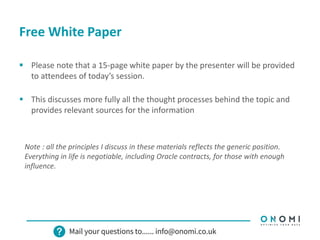 Free White Paper
 Please note that a 15-page white paper by the presenter will be provided
to attendees of today’s session.
 This discusses more fully all the thought processes behind the topic and
provides relevant sources for the information
Note : all the principles I discuss in these materials reflects the generic position.
Everything in life is negotiable, including Oracle contracts, for those with enough
influence.
 
