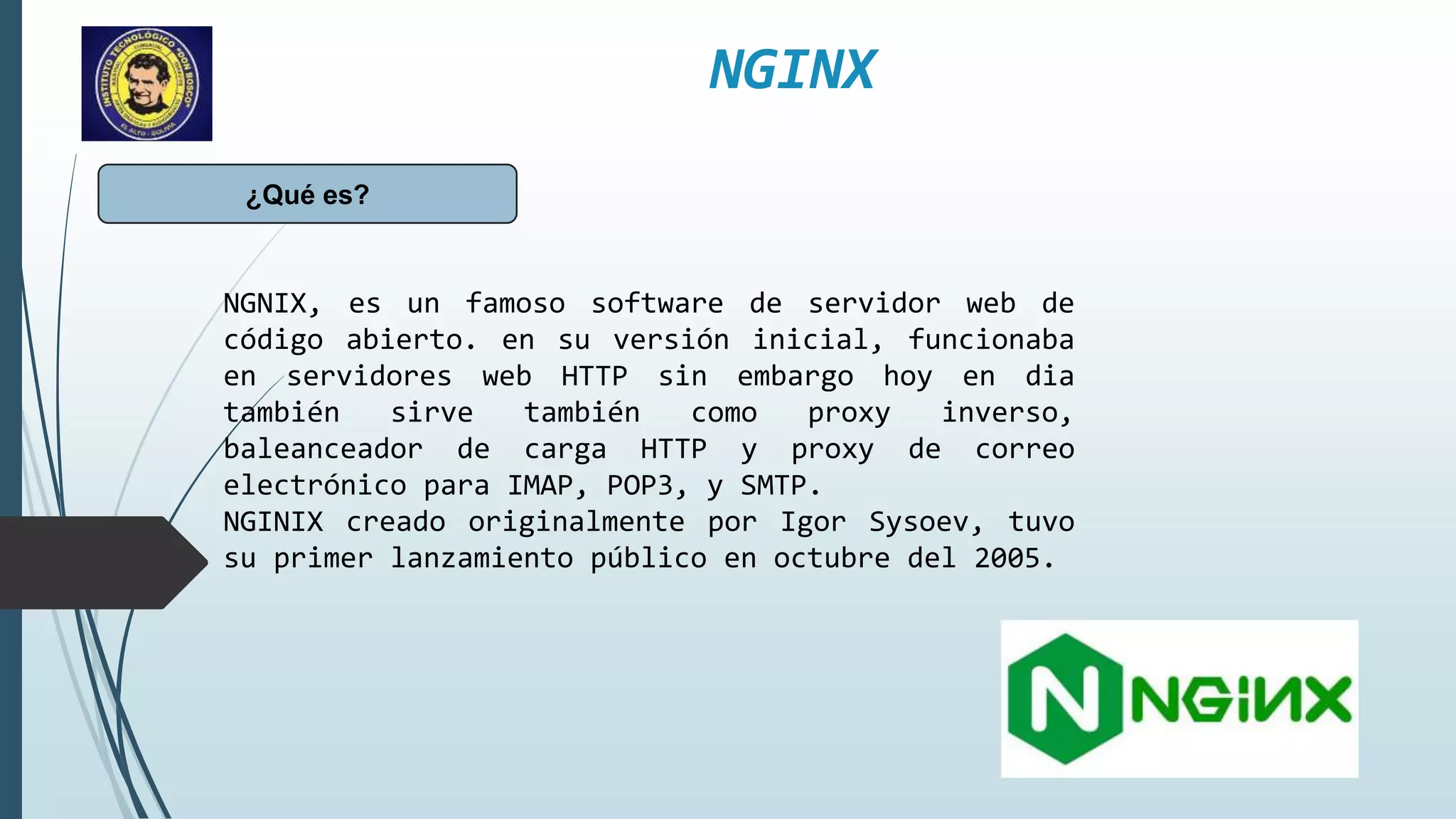 NGINX
¿Qué es?
NGNIX, es un famoso software de servidor web de
código abierto. en su versión inicial, funcionaba
en servidores web HTTP sin embargo hoy en dia
también sirve también como proxy inverso,
baleanceador de carga HTTP y proxy de correo
electrónico para IMAP, POP3, y SMTP.
NGINIX creado originalmente por Igor Sysoev, tuvo
su primer lanzamiento público en octubre del 2005.
 