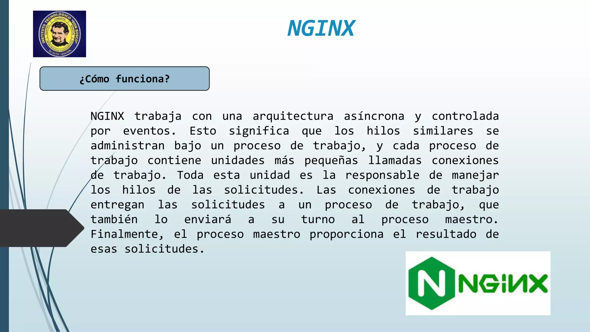 NGINX
¿Cómo funciona?
NGINX trabaja con una arquitectura asíncrona y controlada
por eventos. Esto significa que los hilos similares se
administran bajo un proceso de trabajo, y cada proceso de
trabajo contiene unidades más pequeñas llamadas conexiones
de trabajo. Toda esta unidad es la responsable de manejar
los hilos de las solicitudes. Las conexiones de trabajo
entregan las solicitudes a un proceso de trabajo, que
también lo enviará a su turno al proceso maestro.
Finalmente, el proceso maestro proporciona el resultado de
esas solicitudes.
 