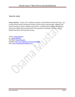 Oracle Linux 7 Beta First Look (Installation)
Osama Mustafa Page 2
About the Author
Osama Mustafa – Oracle ACE, a database specialist, Certified Oracle Professional (10g, 11g),
Certified Ethical hacker (Penetration testing), and Sun System Administrator, author of book
Oracle Penetration Testing. Publishes many articles, including Oracle database articles in his
blog,Fusion Middle Ware and Oracle RAC Documentation, Including to this he is Active
Member On Oracle OTN and other Groups.
Twitter: @OsamaOracle.
G+: Osama Mustafa.
Slid-Share: Osama Mustafa.
LinkedIn: http://www.linkedin.com/in/osamamustafa.
Blog: http://osamamustafa.blogpsot.com.
 