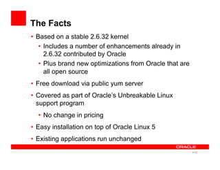 The Facts
•  Based on a stable 2.6.32 kernel
•  Includes a number of enhancements already in
2.6.32 contributed by Oracle
•  Plus brand new optimizations from Oracle that are
all open source
•  Free download via public yum server
•  Covered as part of Oracle’s Unbreakable Linux
support program
•  No change in pricing
•  Easy installation on top of Oracle Linux 5
•  Existing applications run unchanged
• 10
 