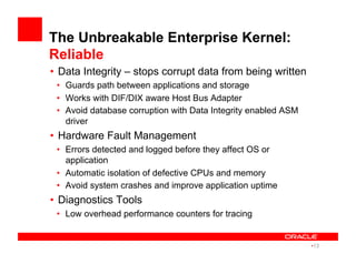 The Unbreakable Enterprise Kernel:
Reliable
•  Data Integrity – stops corrupt data from being written
•  Guards path between applications and storage
•  Works with DIF/DIX aware Host Bus Adapter
•  Avoid database corruption with Data Integrity enabled ASM
driver
•  Hardware Fault Management
•  Errors detected and logged before they affect OS or
application
•  Automatic isolation of defective CPUs and memory
•  Avoid system crashes and improve application uptime
•  Diagnostics Tools
•  Low overhead performance counters for tracing
• 13
 