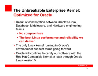 The Unbreakable Enterprise Kernel:
Optimized for Oracle
•  Result of collaboration between Oracle’s Linux,
Database, Middleware, and Hardware engineering
teams
•  No compromises
•  The best Linux performance and reliability we
can deliver
•  The only Linux kernel running in Oracle’s
development and test farms going forward
•  Oracle will continue to certify our software with the
Red Hat Compatible Kernel at least through Oracle
Linux version 5.
• 14
 