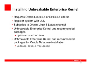 Installing Unbreakable Enterprise Kernel
•  Requires Oracle Linux 5.5 or RHEL5.5 x86-64
•  Register system with ULN
•  Subscribe to Oracle Linux 5 Latest channel
•  Unbreakable Enterprise Kernel and recommended
packages
•  up2date oracle-linux!
•  Unbreakable Enterprise Kernel and recommended
packages for Oracle Database installation
•  up2date oracle-validated!
• 15
 