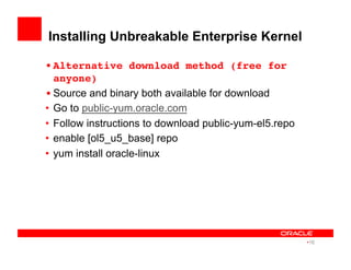 Installing Unbreakable Enterprise Kernel
• Alternative download method (free for
anyone)!
• Source and binary both available for download!
•  Go to public-yum.oracle.com
•  Follow instructions to download public-yum-el5.repo
•  enable [ol5_u5_base] repo
•  yum install oracle-linux
• 16
 