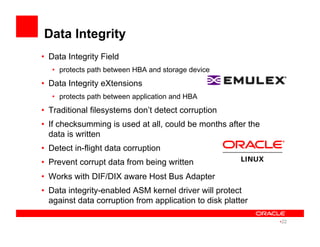 Data Integrity
•  Data Integrity Field
•  protects path between HBA and storage device
•  Data Integrity eXtensions
•  protects path between application and HBA
•  Traditional filesystems don’t detect corruption
•  If checksumming is used at all, could be months after the
data is written
•  Detect in-flight data corruption
•  Prevent corrupt data from being written
•  Works with DIF/DIX aware Host Bus Adapter
•  Data integrity-enabled ASM kernel driver will protect
against data corruption from application to disk platter
• 22
 