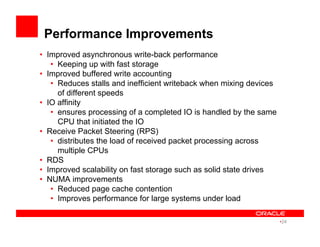 Performance Improvements
•  Improved asynchronous write-back performance
•  Keeping up with fast storage
•  Improved buffered write accounting
•  Reduces stalls and inefficient writeback when mixing devices
of different speeds
•  IO affinity
•  ensures processing of a completed IO is handled by the same
CPU that initiated the IO
•  Receive Packet Steering (RPS)
•  distributes the load of received packet processing across
multiple CPUs
•  RDS
•  Improved scalability on fast storage such as solid state drives
•  NUMA improvements
•  Reduced page cache contention
•  Improves performance for large systems under load
• 24
 