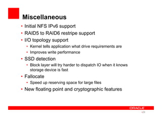 Miscellaneous
•  Initial NFS IPv6 support
•  RAID5 to RAID6 restripe support
•  I/O topology support
•  Kernel tells application what drive requirements are
•  Improves write performance
•  SSD detection
•  Block layer will try harder to dispatch IO when it knows
storage device is fast
•  Fallocate
•  Speed up reserving space for large files
•  New floating point and cryptographic features
• 26
 