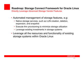 Roadmap: Storage Connect Framework for Oracle Linux
Directly Leverage Advanced Storage Vendor Features
•  Automated management of storage features, e.g:
•  Native storage services, such as LUN creation, deletion,
expansion, and snapshot
•  Execute thin provisioning to minimize storage utilization
•  Leverage existing investments in storage systems
•  Leverage all the resources and functionality of existing
storage systems within Oracle Linux
• 27
 