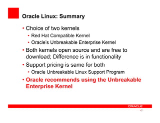 Oracle Linux: Summary
• Choice of two kernels
•  Red Hat Compatible Kernel
•  Oracle’s Unbreakable Enterprise Kernel
• Both kernels open source and are free to
download; Difference is in functionality
• Support pricing is same for both
•  Oracle Unbreakable Linux Support Program
• Oracle recommends using the Unbreakable
Enterprise Kernel
• 31
 
