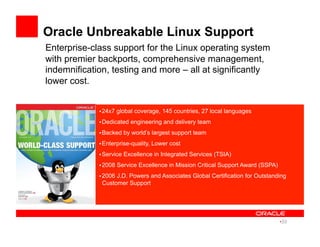 Enterprise-class support for the Linux operating system
with premier backports, comprehensive management,
indemnification, testing and more – all at significantly
lower cost.
Oracle Unbreakable Linux Support
• 24x7 global coverage, 145 countries, 27 local languages
• Dedicated engineering and delivery team
• Backed by world’s largest support team
• Enterprise-quality, Lower cost
• Service Excellence in Integrated Services (TSIA)
• 2008 Service Excellence in Mission Critical Support Award (SSPA)
• 2006 J.D. Powers and Associates Global Certification for Outstanding
Customer Support
• 33
 