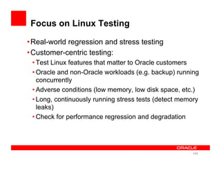 Focus on Linux Testing
• Real-world regression and stress testing
• Customer-centric testing:
• Test Linux features that matter to Oracle customers
• Oracle and non-Oracle workloads (e.g. backup) running
concurrently
• Adverse conditions (low memory, low disk space, etc.)
• Long, continuously running stress tests (detect memory
leaks)
• Check for performance regression and degradation
• 34
 