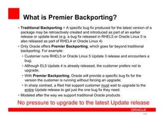 What is Premier Backporting?
•  Traditional Backporting = A specific bug fix produced for the latest version of a
package may be retroactively created and introduced as part of an earlier
release or update level (e.g. a bug fix released in RHEL5 or Oracle Linux 5 is
also released as part of RHEL4 or Oracle Linux 4)
•  Only Oracle offers Premier Backporting, which goes far beyond traditional
backporting. For example:
•  Customer runs RHEL5 or Oracle Linux 5 Update 3 release and encounters a
bug;
•  Although EL5 Update 4 is already released, the customer prefers not to
upgrade;
•  With Premier Backporting, Oracle will provide a specific bug fix for the
version the customer is running without forcing an upgrade;
•  In sharp contrast, a Red Hat support customer must wait to upgrade to the
entire Update release to get just the one bug fix they need.
•  Modeled after the way we support traditional Oracle products
No pressure to upgrade to the latest Update release
• 36
 
