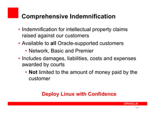 Comprehensive Indemnification
•  Indemnification for intellectual property claims
raised against our customers
•  Available to all Oracle-supported customers
•  Network, Basic and Premier
•  Includes damages, liabilities, costs and expenses
awarded by courts
•  Not limited to the amount of money paid by the
customer
Deploy Linux with Confidence
• 37
 