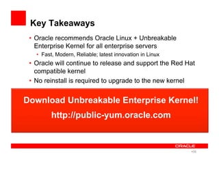 Key Takeaways
•  Oracle recommends Oracle Linux + Unbreakable
Enterprise Kernel for all enterprise servers
•  Fast, Modern, Reliable; latest innovation in Linux
•  Oracle will continue to release and support the Red Hat
compatible kernel
•  No reinstall is required to upgrade to the new kernel
Download Unbreakable Enterprise Kernel!
http://public-yum.oracle.com
• 38
 