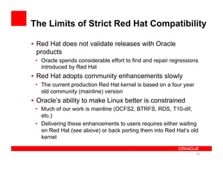 The Limits of Strict Red Hat Compatibility
•  Red Hat does not validate releases with Oracle
products
•  Oracle spends considerable effort to find and repair regressions
introduced by Red Hat
•  Red Hat adopts community enhancements slowly
•  The current production Red Hat kernel is based on a four year
old community (mainline) version
•  Oracle’s ability to make Linux better is constrained
•  Much of our work is mainline (OCFS2, BTRFS, RDS, T10-dif,
etc.)
•  Delivering these enhancements to users requires either waiting
on Red Hat (see above) or back porting them into Red Hat’s old
kernel
• 7
 