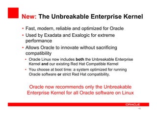 New: The Unbreakable Enterprise Kernel
•  Fast, modern, reliable and optimized for Oracle
•  Used by Exadata and Exalogic for extreme
performance
•  Allows Oracle to innovate without sacrificing
compatibility
•  Oracle Linux now includes both the Unbreakable Enterprise
Kernel and our existing Red Hat Compatible Kernel
•  You choose at boot time: a system optimized for running
Oracle software or strict Red Hat compatibility.
Oracle now recommends only the Unbreakable
Enterprise Kernel for all Oracle software on Linux
• 9
 