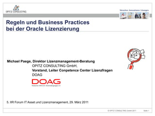 Regeln und Business Practices
bei der Oracle Lizenzierung




Michael Paege, Direktor Lizenzmanagement-Beratung
               OPITZ CONSULTING GmbH,
               Vorstand, Leiter Conpetence Center Lizenzfragen
               DOAG




5. IIR Forum IT Asset und Lizenzmanagement, 29. März 2011

                   5. IIR Forum IT Asset und Lizenzmanagement, 29. März 2011   © OPITZ CONSULTING GmbH 2011   Seite 1
 