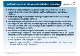 Anforderungen	an	die	Verantwortlichen	nimmt	zu
©2016	nova	ratio	AG			·			Seite 11
Der	aktuelle	Lizenzstatus	(Lizenzbilanz)	soll	zumindest	für	die	
wesentlichen	Software	Vendoren	auf	Knopfdruck	zur	Verfügung	
stehen.
Optimierungspotentiale	sollen	aufgezeigt	und	deren	Realisierung	
nachvollzogen	werden	können.
Die	Serversysteme	(Rechenzentrum)	sollen	integraler	Bestandteil	der	
Lösung	sein.	Die	hohen	Anforderungen	an	die	technische	Erfassung	
der	installierten	und	tatsächlich	genutzten	Software	sollen	Out-of-the-
Box	zur	Verfügung	stehen.
Die	Software	Erkennungsraten	müssen	für	die	TOP	Provider		für	
lizenzpflichtige	Produkte	>95%	sein.	Insbesondere	sollen	z.B.	im	Oracle	
Datenbank	Umfeld	folgende	Produkte	erkannt	und	dargestellt	werden:
• Oracle	Datenbanken	 und	die	zugrunde	liegende	Hardware	
• Alle	Optionen	und	Management	 Packs
• Virtuelle	Server	 und	Clients	mit	Bezug	zum	physikalischen	Host,	Cluster	und	
der	zugrundeliegender	 Hardware
 