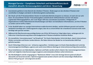 Managed	Service	– Compliance	Sicherheit	und	Kosteneffizienz	durch	
monatlich	aktuelle	Vermessungsdaten	und	deren		Bewertung
©2016	nova	ratio	AG			·			Seite 21
Lizenzkosten	gehören	in	den	Bereich	der	direkten	IT-Kosten.	Änderungen	an	den	direkten	IT-Kosten	sind	
unmittelbar	im	Budget	und	damit	im	Betriebsergebnis	nachweisbar.
Der	Druck	auf	die	IT-Verantwortlichen	Kosten	im	laufenden	Betrieb	einsparen	zu	müssen,	ist	nach	wie	vor	sehr	
hoch.	Ein	wesentlicher	Teil	der	IT-Gesamtausgaben	entsteht	durch	Softwarekosten	und	der	sich	daraus	
ergebenden	Wartungsgebühren,	die	in	der	Regel	>20%	der	Lizenzkosten	ausmachen.	Erfolgreiche	IT-
Organisationen	treffen	faktenbasierte	Entscheidungen	auf	Basis	von	belastbaren	Informationen,	um	ihre	IT-Kosten	
zu	senken	und	im	Griff	zu	haben.
In	der	Realität	haben	nur	wenige	Unternehmen	exakte	Kenntnis	darüber,	welche	Software	genutzt	und	welche	
tatsächlich	benötigt	wird.	Erfahrungswerte	zeigen,	dass	bis	zu	einem	Drittel	der	erworbenen	Lizenzen	nicht	mehr	
benötigt	oder	genutzt	werden.	
Während	die	Überlizenzierung	unnötige	Kosten	von	20	bis	30	Prozent	zur	Folge	haben	kann,	verbergen	sich	im	
Falle	einer	Unterlizenzierung	neben	nicht	budgetierten	IT-Kosten	erhebliche	rechtliche	Risiken.
Ein	monatlicher	Lizenzstatusreport	"auf	Knopfruck"	für	Oracle	Datenbanken	liefert	die	Basis,	damit	Unternehmen	
Risiken	vermeiden	und	Kosten	senken	können.	Die	Daten	können	bei	Bedarf	an	ein	bestehendes	SAM	Tool	
geliefert	werden.
Durch	frühzeitiges	Erkennen	von	- teilweise	ungewollten	- Veränderungen	im	Oracle	Datenbankbereich	wird	das	
Lizenzmanagement	befähigt	zu	agieren	und	somit	einen	höheren	Beitrag	am	Unternehmenserfolg	sicherzustellen.
Neue	Installationen	von	Datenbanken,	Optionen	und	Packs	werden	sofort	erkannt.	Das	Lizenzmanagement	kann	
sofort	auf	mögliche	Unterlizenzierungen	reagieren	und	entstandene	Risiken	sofort	eliminieren.
Die	Werthaltigkeit	und	die	eingegangene	"Wachstums-Wette" eines	ULA-Vertrags	können	jederzeit	aktuell	
überprüft	und	bewertet	werden.	Optimierungpotenziale	werden	erkannt	und	die	notwendigen	Maßnahmen	
können	früh	genug	auf- und	umgesetzt	werden.
 